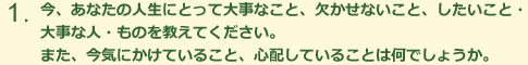 今、あなたの人生にとって大事なこと、欠かせないこと、したいこと・大事な人・ものを教えてくだしさい。また、今気にかけていること、心配していることは何でしょうか。