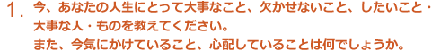 今、あなたの人生にとって大事なこと、欠かせないこと、したいこと・大事な人・ものを教えてくだしさい。また、今気にかけていること、心配していることは何でしょうか。